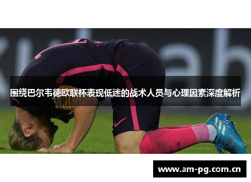 围绕巴尔韦德欧联杯表现低迷的战术人员与心理因素深度解析